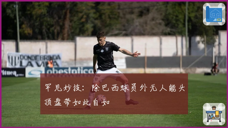 罕见妙技：除巴西球员外无人能头顶盘带如此自如