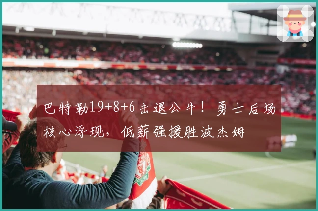 巴特勒19+8+6击退公牛！勇士后场核心浮现，低薪强援胜波杰姆