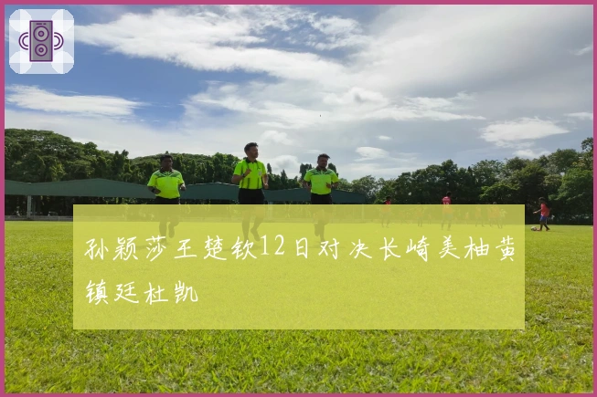 孙颖莎王楚钦12日对决长崎美柚黄镇廷杜凯琹
