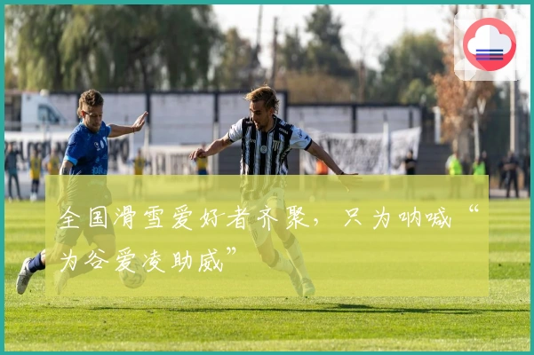 全国滑雪爱好者齐聚，只为呐喊“为谷爱凌助威”