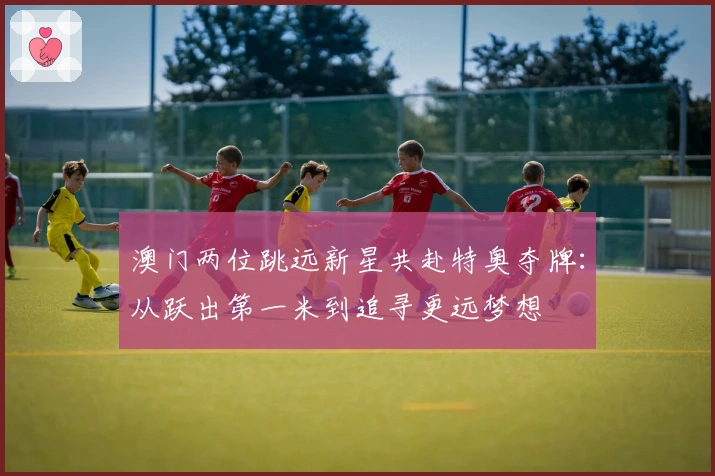 澳门两位跳远新星共赴特奥夺牌：从跃出第一米到追寻更远梦想