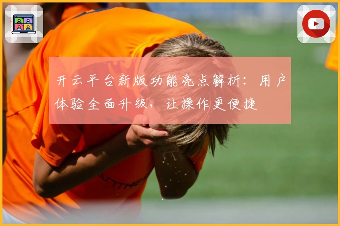 开云平台新版功能亮点解析：用户体验全面升级，让操作更便捷