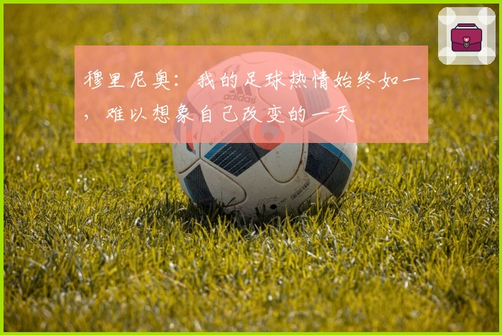 穆里尼奥：我的足球热情始终如一，难以想象自己改变的一天