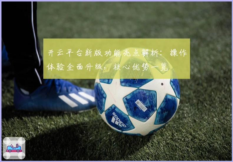 开云平台新版功能亮点解析：操作体验全面升级，核心优势一览