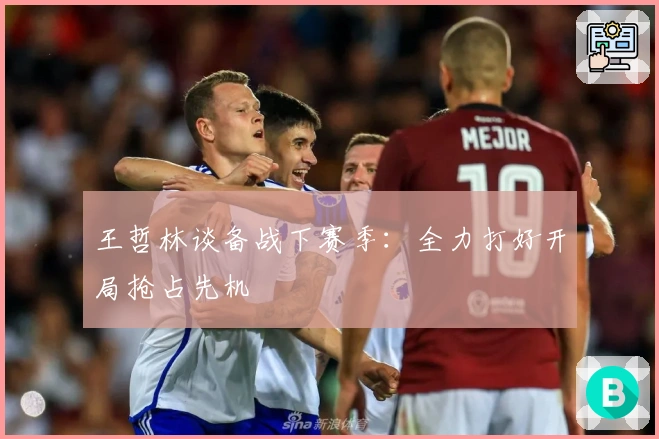 王哲林谈备战下赛季：全力打好开局抢占先机
