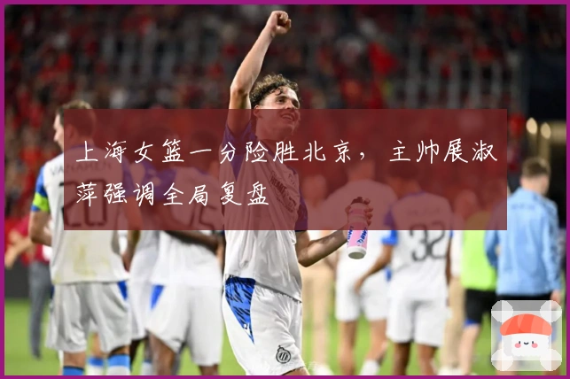 上海女篮一分险胜北京，主帅展淑萍强调全局复盘