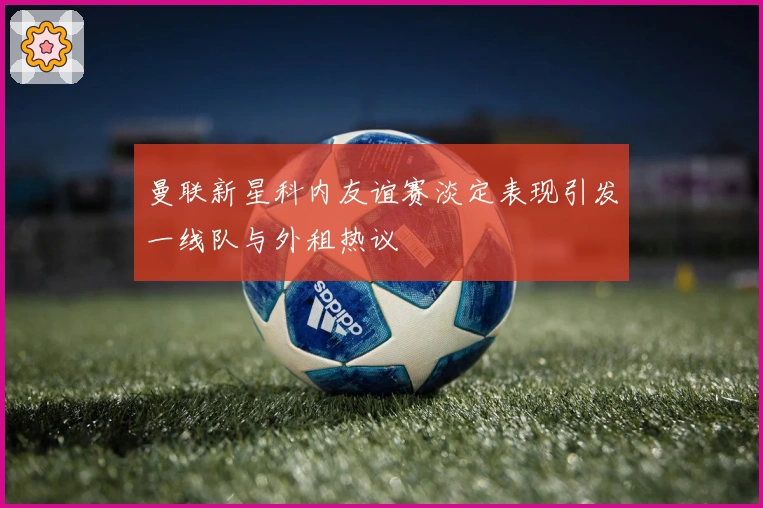 曼联新星科内友谊赛淡定表现引发一线队与外租热议