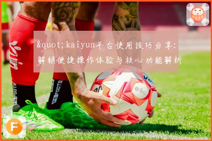 "kaiyun平台使用技巧分享:解锁便捷操作体验与核心功能解析"