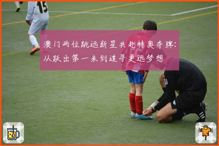 澳门两位跳远新星共赴特奥夺牌：从跃出第一米到追寻更远梦想