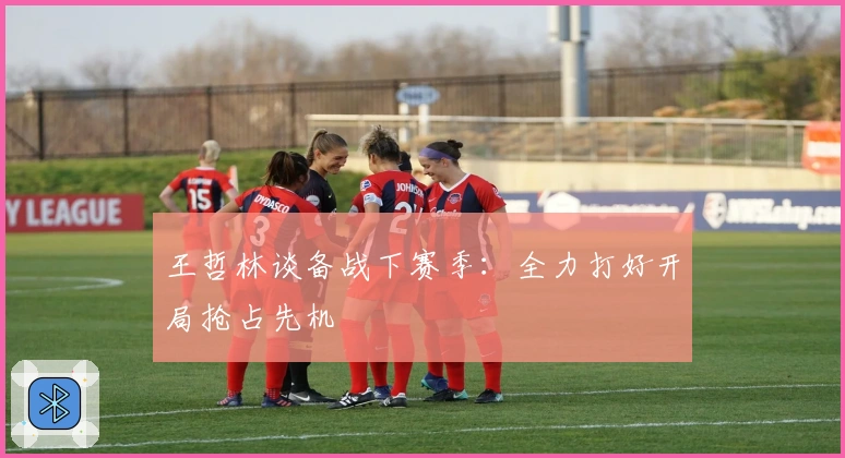 王哲林谈备战下赛季：全力打好开局抢占先机