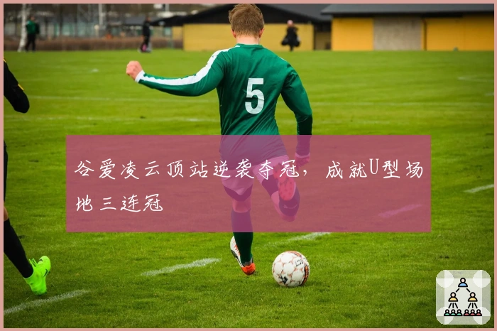 谷爱凌云顶站逆袭夺冠，成就U型场地三连冠